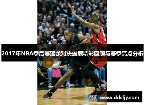 2017年NBA季后赛猛龙对决雄鹿精彩回顾与赛季亮点分析 2017年NBA季后赛猛龙对决雄鹿精彩回顾与赛季亮点分析