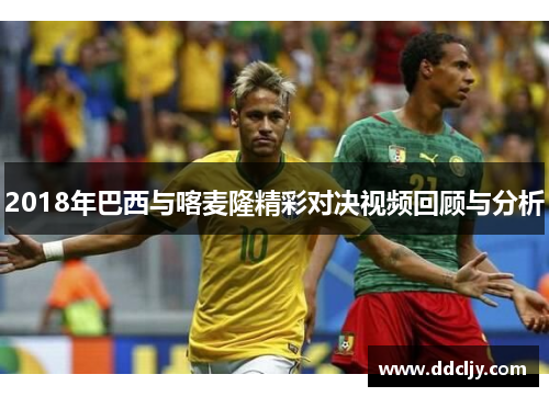2018年巴西与喀麦隆精彩对决视频回顾与分析 2018年巴西与喀麦隆精彩对决视频回顾与分析