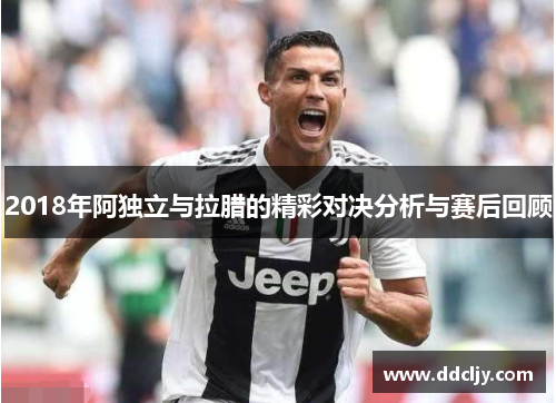 2018年阿独立与拉腊的精彩对决分析与赛后回顾 2018年阿独立与拉腊的精彩对决分析与赛后回顾